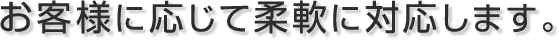 お客様に応じて柔軟に対応します。